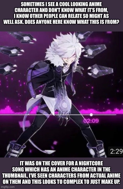 the Song was warriors from imagine dragons, if it was made up just for the song I doubt it would look anything like that | SOMETIMES I SEE A COOL LOOKING ANIME CHARACTER AND DON’T KNOW WHAT IT’S FROM, I KNOW OTHER PEOPLE CAN RELATE SO MIGHT AS WELL ASK. DOES ANYONE HERE KNOW WHAT THIS IS FROM? IT WAS ON THE COVER FOR A NIGHTCORE SONG WHICH HAS AN ANIME CHARACTER IN THE THUMBNAIL, I’VE SEEN CHARACTERS FROM ACTUAL ANIME ON THEM AND THIS LOOKS TO COMPLEX TO JUST MAKE UP. | made w/ Imgflip meme maker