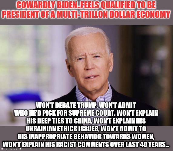 The cowardly lion should be replaced with cowardly biden | COWARDLY BIDEN..FEELS QUALIFIED TO BE PRESIDENT OF A MULTI-TRILLON DOLLAR ECONOMY; WON'T DEBATE TRUMP, WON'T ADMIT WHO HE'D PICK FOR SUPREME COURT, WON'T EXPLAIN HIS DEEP TIES TO CHINA, WON'T EXPLAIN HIS UKRAINIAN ETHICS ISSUES, WON'T ADMIT TO HIS INAPPROPRIATE BEHAVIOR TOWARDS WOMEN, WON'T EXPLAIN HIS RACIST COMMENTS OVER LAST 40 YEARS... | image tagged in joe biden 2020,coward | made w/ Imgflip meme maker