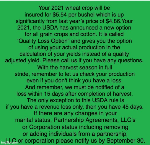 Green Screen | Your 2021 wheat crop will be insured for $5.54 per bushel which is up significantly from last year’s price of $4.86.Your 2021, the USDA has announced a new option for all grain crops and cotton. It is called "Quality Loss Option" and gives you the option of using your actual production in the calculation of your yields instead of a quality adjusted yield. Please call us if you have any questions. With the harvest season in full stride, remember to let us check your production even if you don't think you have a loss. And remember, we must be notified of a loss within 15 days after completion of harvest.  The only exception to this USDA rule is if you have a revenue loss only, then you have 45 days. If there are any changes in your marital status, Partnership Agreements, LLC's or Corporation status including removing or adding individuals from a partnership, LLC or corporation please notify us by September 30. | image tagged in green screen,farmers | made w/ Imgflip meme maker