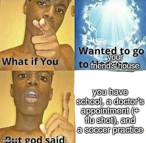 please help i just wanted to play pokemon shield with my friend | your friend's house; you have school, a doctor's appointment (+ flu shot), and a soccer practice | image tagged in what if you wanted to go to heaven,memes,help,unfunny | made w/ Imgflip meme maker