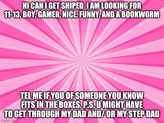 Pink Blank Background | HI CAN I GET SHIPED  I AM LOOKING FOR 11-13, BOY, GAMER, NICE, FUNNY, AND A BOOKWORM; TEL ME IF YOU OF SOMEONE YOU KNOW FITS IN THE BOXES. P.S. U MIGHT HAVE TO GET THROUGH MY DAD AND/ OR MY STEP DAD | image tagged in pink blank background,single | made w/ Imgflip meme maker