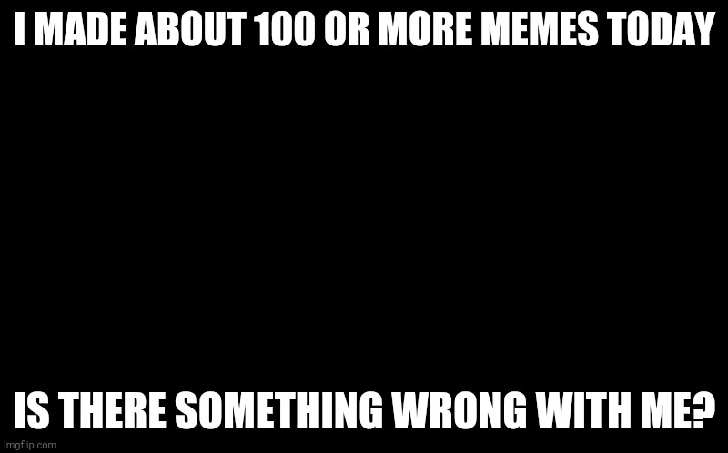 why did i make 100 memes again | I MADE ABOUT 100 OR MORE MEMES TODAY; IS THERE SOMETHING WRONG WITH ME? | image tagged in black screen,gotanypain | made w/ Imgflip meme maker