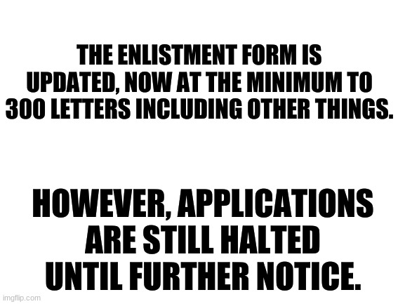 Announcement. Trooper33, please put this on the website. | THE ENLISTMENT FORM IS UPDATED, NOW AT THE MINIMUM TO 300 LETTERS INCLUDING OTHER THINGS. HOWEVER, APPLICATIONS ARE STILL HALTED UNTIL FURTHER NOTICE. | image tagged in blank white template,trooper,enlistment form,application,halted until further notice | made w/ Imgflip meme maker