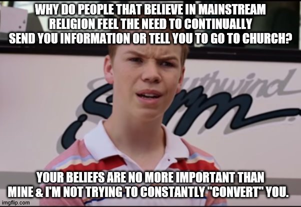 religion | WHY DO PEOPLE THAT BELIEVE IN MAINSTREAM RELIGION FEEL THE NEED TO CONTINUALLY SEND YOU INFORMATION OR TELL YOU TO GO TO CHURCH? YOUR BELIEFS ARE NO MORE IMPORTANT THAN MINE & I'M NOT TRYING TO CONSTANTLY "CONVERT" YOU. | image tagged in religion | made w/ Imgflip meme maker