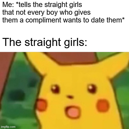 I MEAN SERIOUSLY! | Me: *tells the straight girls that not every boy who gives them a compliment wants to date them*; The straight girls: | image tagged in memes,surprised pikachu | made w/ Imgflip meme maker