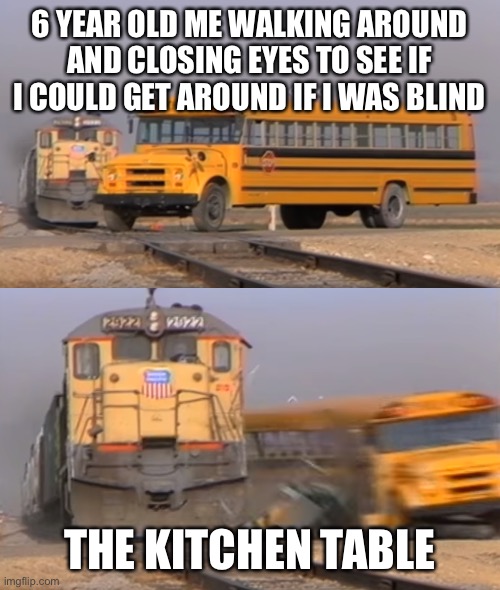 A train hitting a school bus | 6 YEAR OLD ME WALKING AROUND AND CLOSING EYES TO SEE IF I COULD GET AROUND IF I WAS BLIND; THE KITCHEN TABLE | image tagged in a train hitting a school bus | made w/ Imgflip meme maker
