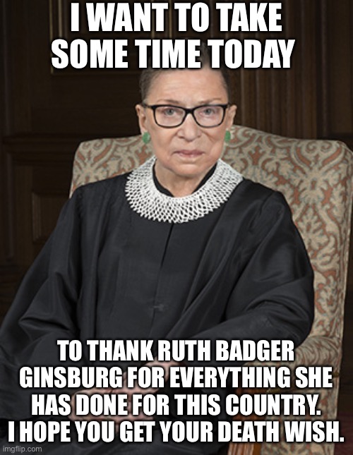 Ruth Bader Ginsberg | I WANT TO TAKE SOME TIME TODAY; TO THANK RUTH BADGER GINSBURG FOR EVERYTHING SHE HAS DONE FOR THIS COUNTRY. I HOPE YOU GET YOUR DEATH WISH. | image tagged in ruth bader ginsberg | made w/ Imgflip meme maker