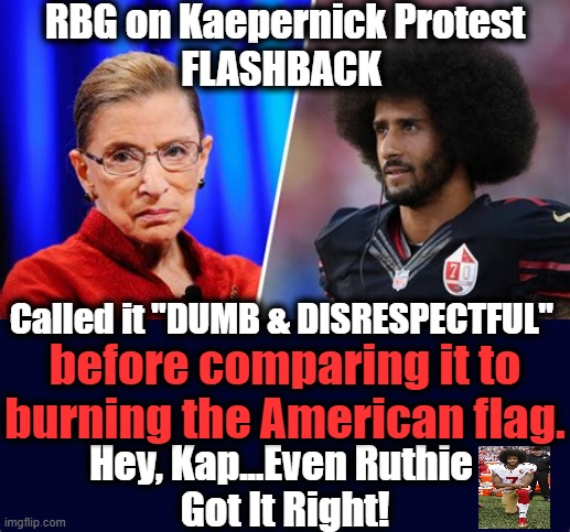 Ruth Bader Ginsburg & An Inconvenient Memory | RBG on Kaepernick Protest
FLASHBACK; Called it "DUMB & DISRESPECTFUL"; before comparing it to burning the American flag. Hey, Kap...Even Ruthie 
Got It Right! | image tagged in politics,political meme,ruth bader ginsburg,colin kaepernick,protest | made w/ Imgflip meme maker