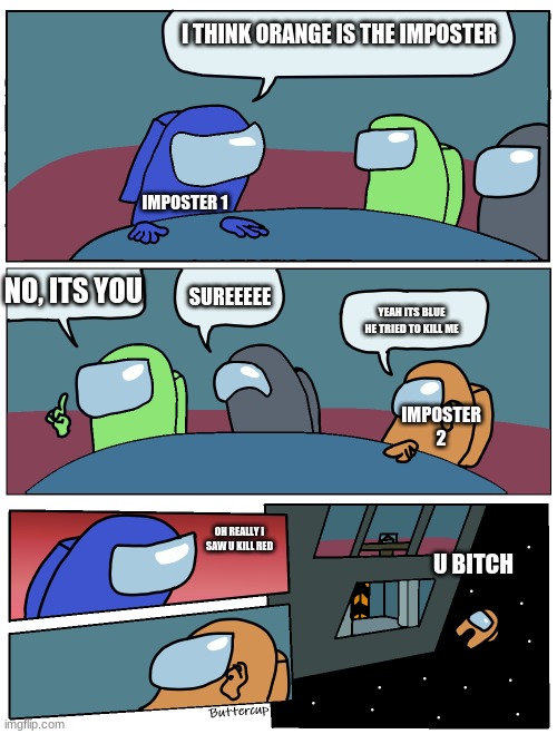 Among Us Meeting | I THINK ORANGE IS THE IMPOSTER; IMPOSTER 1; NO, ITS YOU; SUREEEEE; YEAH ITS BLUE HE TRIED TO KILL ME; IMPOSTER 2; OH REALLY I SAW U KILL RED; U BITCH | image tagged in among us meeting | made w/ Imgflip meme maker