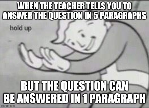Hold Up Teacher... | WHEN THE TEACHER TELLS YOU TO ANSWER THE QUESTION IN 5 PARAGRAPHS; BUT THE QUESTION CAN BE ANSWERED IN 1 PARAGRAPH | image tagged in fallout hold up | made w/ Imgflip meme maker