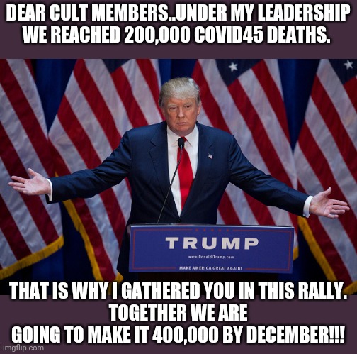 200000 and still playing stupid | DEAR CULT MEMBERS..UNDER MY LEADERSHIP WE REACHED 200,000 COVID45 DEATHS. THAT IS WHY I GATHERED YOU IN THIS RALLY.
TOGETHER WE ARE GOING TO MAKE IT 400,000 BY DECEMBER!!! | image tagged in donald trump,coronavirus,covid19,trump supporters,joe biden,2020 elections | made w/ Imgflip meme maker