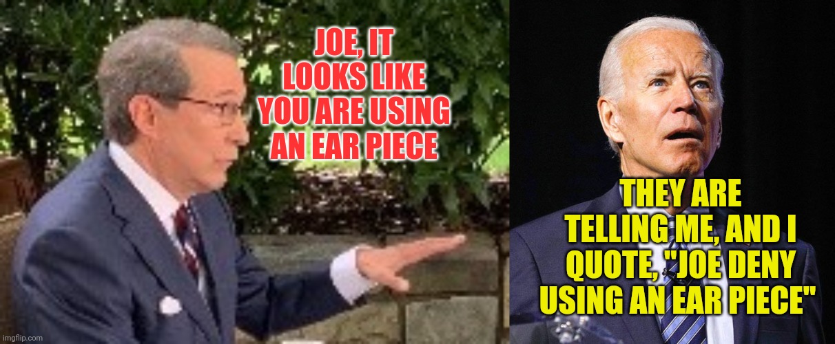 Joe can't debate without aton of help | JOE, IT LOOKS LIKE YOU ARE USING AN EAR PIECE; THEY ARE TELLING ME, AND I QUOTE, "JOE DENY USING AN EAR PIECE" | image tagged in joe biden,chris wallace real journalist fact checks on spot,dementia joe,pedo joe | made w/ Imgflip meme maker