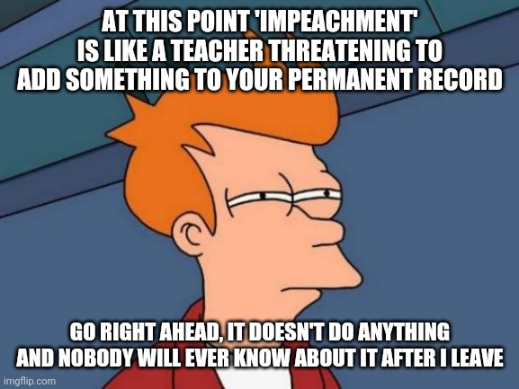 Futurama Fry Meme | AT THIS POINT 'IMPEACHMENT' IS LIKE A TEACHER THREATENING TO ADD SOMETHING TO YOUR PERMANENT RECORD GO RIGHT AHEAD, IT DOESN'T DO ANYTHING A | image tagged in memes,futurama fry | made w/ Imgflip meme maker