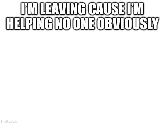 Blank White Template | I’M LEAVING CAUSE I’M HELPING NO ONE OBVIOUSLY | image tagged in blank white template | made w/ Imgflip meme maker
