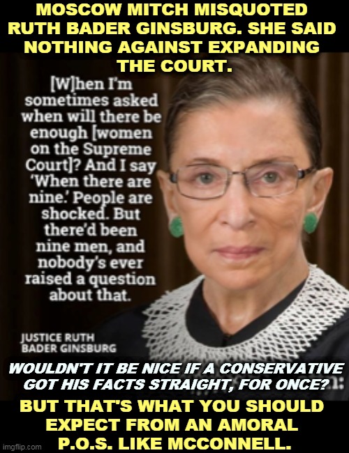 Ruth Bader Ginsburg was in favor of expanding the court if Republicans keep stealing seats. | MOSCOW MITCH MISQUOTED 
RUTH BADER GINSBURG. SHE SAID 
NOTHING AGAINST EXPANDING 
THE COURT. WOULDN'T IT BE NICE IF A CONSERVATIVE GOT HIS FACTS STRAIGHT, FOR ONCE? BUT THAT'S WHAT YOU SHOULD 
EXPECT FROM AN AMORAL 
P.O.S. LIKE MCCONNELL. | image tagged in what rbg really said about the court,ruth bader ginsburg,moscow,mitch mcconnell,supreme court | made w/ Imgflip meme maker