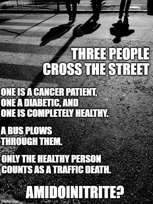 traffic death statistics drop dramatically | THREE PEOPLE CROSS THE STREET; ONE IS A CANCER PATIENT, ONE A DIABETIC, AND ONE IS COMPLETELY HEALTHY. A BUS PLOWS THROUGH THEM. ONLY THE HEALTHY PERSON COUNTS AS A TRAFFIC DEATH. AMIDOINITRITE? | image tagged in covid,covid nonsense,plandemic,hoax | made w/ Imgflip meme maker