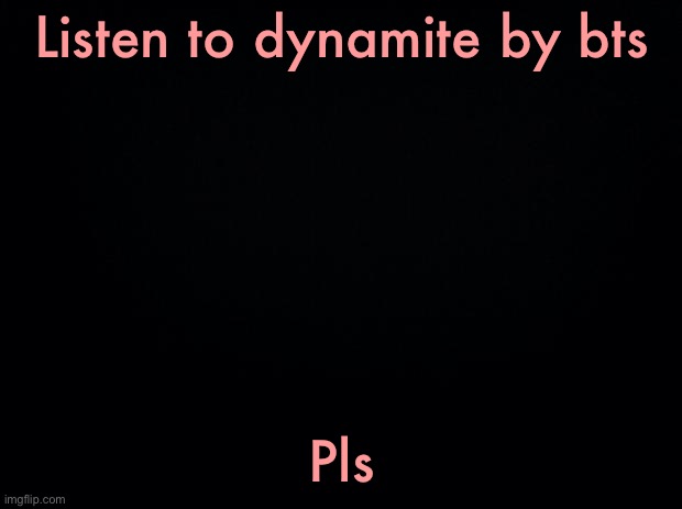 I love that song! :D | Listen to dynamite by bts; Pls | image tagged in black background | made w/ Imgflip meme maker