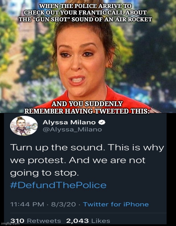 "Defund the Police" Alyssa Milano makes frantic call for police help | WHEN THE POLICE ARRIVE TO CHECK OUT YOUR FRANTIC CALL ABOUT THE "GUN SHOT" SOUND OF AN AIR ROCKET; AND YOU SUDDENLY REMEMBER HAVING TWEETED THIS: | image tagged in metoo alyssa milano status,alyssa milano,liberal idiot,defund the police,hypocrite,twitter drama queen | made w/ Imgflip meme maker