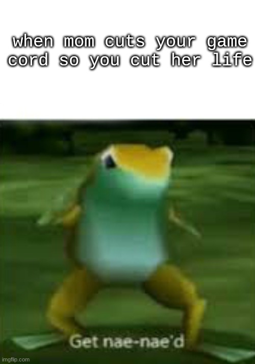 im dying- | when mom cuts your game cord so you cut her life | image tagged in get nae nae'd | made w/ Imgflip meme maker