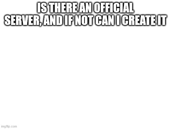 just a question | IS THERE AN OFFICIAL SERVER, AND IF NOT CAN I CREATE IT | image tagged in blank white template | made w/ Imgflip meme maker
