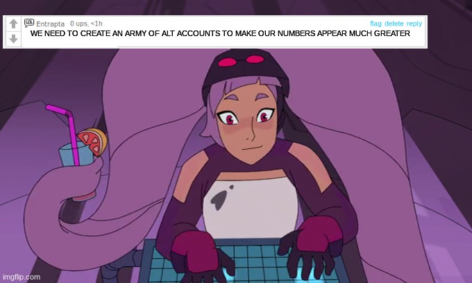 entrapta typing | WE NEED TO CREATE AN ARMY OF ALT ACCOUNTS TO MAKE OUR NUMBERS APPEAR MUCH GREATER | image tagged in entrapta typing | made w/ Imgflip meme maker