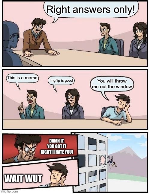 LOL | Right answers only! This is a meme; Imgflip is good; You will throw me out the window; DAMN IT, YOU GOT IT RIGHT! I HATE YOU! WAIT WUT | image tagged in memes,boardroom meeting suggestion | made w/ Imgflip meme maker