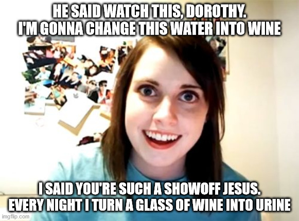 Overly Attached Girlfriend | HE SAID WATCH THIS, DOROTHY. I'M GONNA CHANGE THIS WATER INTO WINE; I SAID YOU'RE SUCH A SHOWOFF JESUS. EVERY NIGHT I TURN A GLASS OF WINE INTO URINE | image tagged in memes,overly attached girlfriend | made w/ Imgflip meme maker