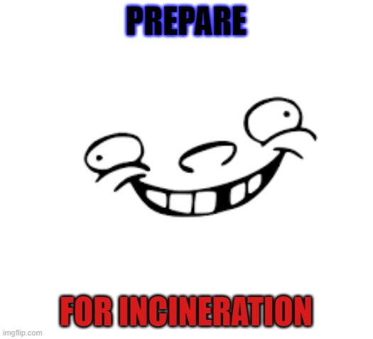 INCINERATION PREPREATATION | PREPARE; FOR INCINERATION | image tagged in derp | made w/ Imgflip meme maker