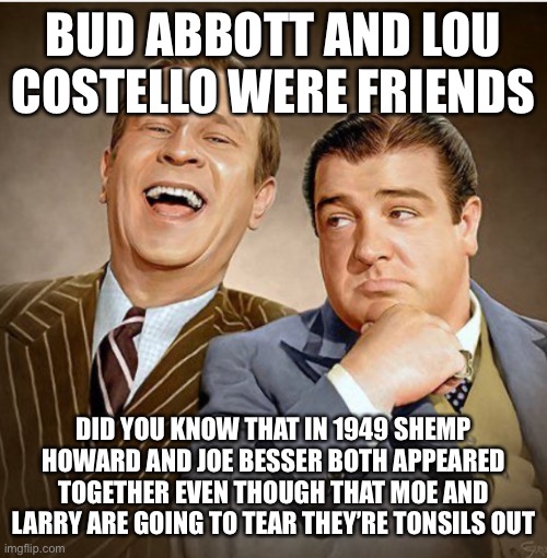 BUD ABBOTT AND LOU COSTELLO WERE FRIENDS; DID YOU KNOW THAT IN 1949 SHEMP HOWARD AND JOE BESSER BOTH APPEARED TOGETHER EVEN THOUGH THAT MOE AND LARRY ARE GOING TO TEAR THEY’RE TONSILS OUT | made w/ Imgflip meme maker