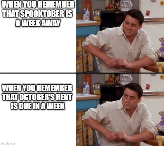 Surprised Joey | WHEN YOU REMEMBER
THAT SPOOKTOBER IS 
A WEEK AWAY; WHEN YOU REMEMBER 
THAT OCTOBER'S RENT 
IS DUE IN A WEEK | image tagged in surprised joey,spooktober,october,rent | made w/ Imgflip meme maker