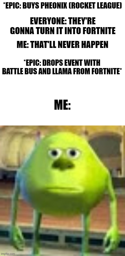 epic y u gotta ruin every game go back to Fortnite | *EPIC: BUYS PHEONIX (ROCKET LEAGUE); EVERYONE: THEY'RE GONNA TURN IT INTO FORTNITE; ME: THAT'LL NEVER HAPPEN; *EPIC: DROPS EVENT WITH BATTLE BUS AND LLAMA FROM FORTNITE*; ME: | image tagged in sully wazowski | made w/ Imgflip meme maker
