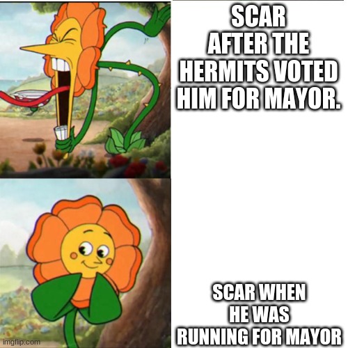 Why scar | SCAR AFTER THE HERMITS VOTED HIM FOR MAYOR. SCAR WHEN HE WAS RUNNING FOR MAYOR | image tagged in cuphead flower | made w/ Imgflip meme maker