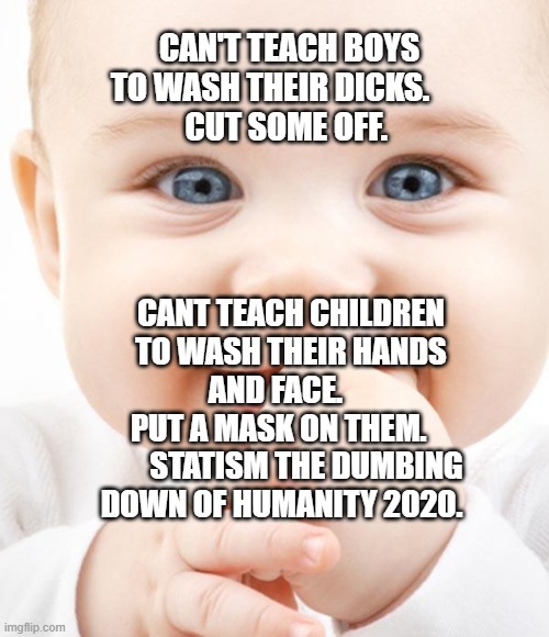 Cute Baby | CAN'T TEACH BOYS TO WASH THEIR DICKS.      
 CUT SOME OFF. CANT TEACH CHILDREN TO WASH THEIR HANDS AND FACE.     
  PUT A MASK ON THEM.            STATISM THE DUMBING DOWN OF HUMANITY 2020. | image tagged in cute baby | made w/ Imgflip meme maker