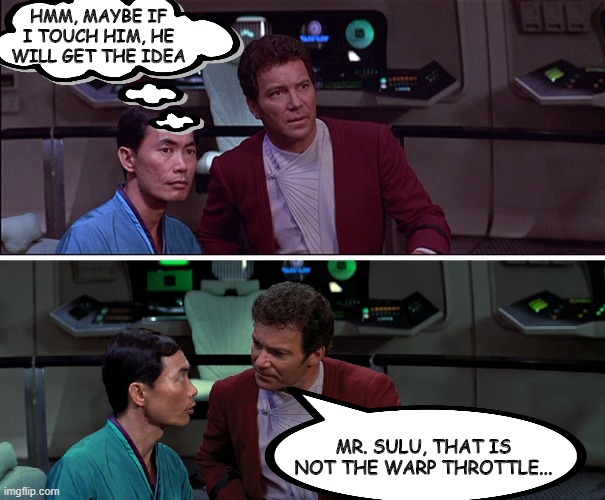 Feeling Kirk | HMM, MAYBE IF I TOUCH HIM, HE WILL GET THE IDEA; MR. SULU, THAT IS NOT THE WARP THROTTLE... | image tagged in kirk sulu star trek iii | made w/ Imgflip meme maker