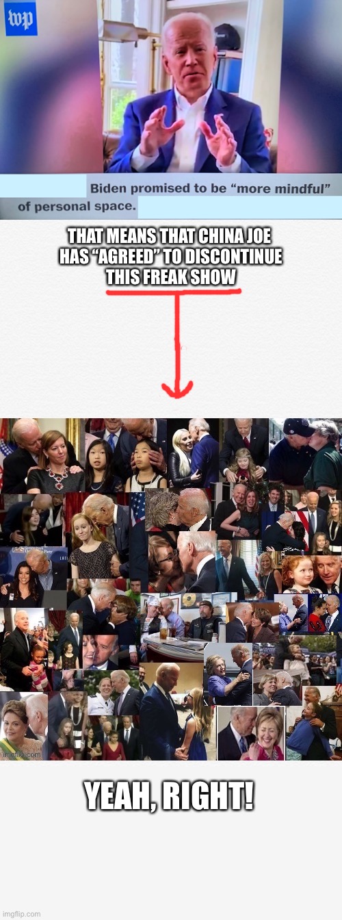 Folks, the DS ops have told China Creep to stop touching women and small girls! | THAT MEANS THAT CHINA JOE 
 HAS “AGREED” TO DISCONTINUE 
THIS FREAK SHOW; YEAH, RIGHT! | image tagged in joe biden,biden,creepy joe biden,democrat party,democratic socialism,election 2020 | made w/ Imgflip meme maker