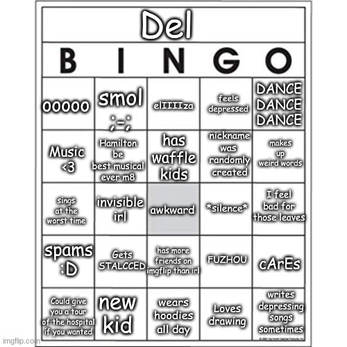 LEMME SEEEE | Del; ooooo; smol ;-;; DANCE
DANCE
DANCE; feels depressed; elIIIIza; makes up weird words; Hamilton be best musical ever m8; nickname
was 
randomly
created; has
waffle
kids; Music 
<3; I feel bad for those leaves; invisible
irl; *silence*; awkward; sings at the worst time; Gets STALCCED; spams :D; has more friends on imgflip than irl; FUZHOU; cArEs; writes depressing songs sometimes; Could give you a tour of the hospital if you wanted; new kid; wears hoodies all day; Loves drawing | made w/ Imgflip meme maker