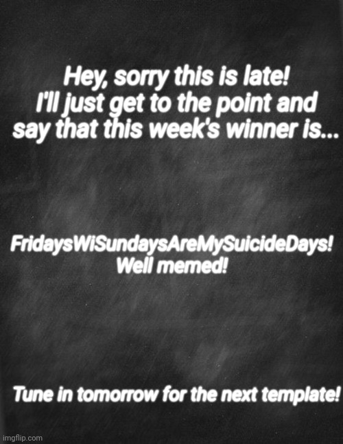 black blank | Hey, sorry this is late! I'll just get to the point and say that this week's winner is... FridaysWiSundaysAreMySuicideDays! Well memed! Tune in tomorrow for the next template! | image tagged in black blank | made w/ Imgflip meme maker