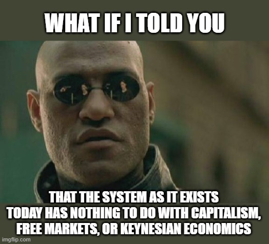 Matrix Morpheus Meme | WHAT IF I TOLD YOU; THAT THE SYSTEM AS IT EXISTS TODAY HAS NOTHING TO DO WITH CAPITALISM, FREE MARKETS, OR KEYNESIAN ECONOMICS | image tagged in memes,matrix morpheus | made w/ Imgflip meme maker