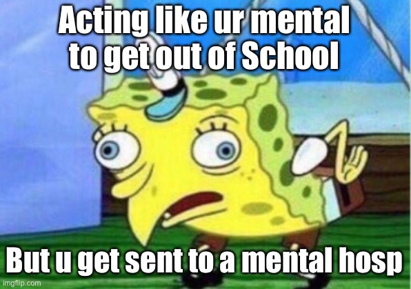 Mocking Spongebob Meme | Acting like ur mental to get out of School; But u get sent to a mental hospital | image tagged in memes,mocking spongebob | made w/ Imgflip meme maker