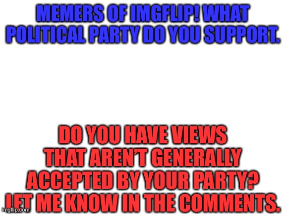 Please no debating in the comments. | MEMERS OF IMGFLIP! WHAT POLITICAL PARTY DO YOU SUPPORT. DO YOU HAVE VIEWS THAT AREN’T GENERALLY ACCEPTED BY YOUR PARTY? LET ME KNOW IN THE COMMENTS. | image tagged in blank white template | made w/ Imgflip meme maker