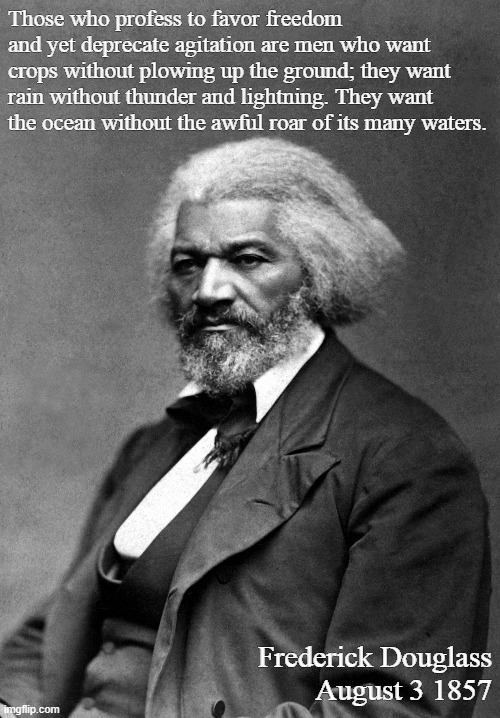 Frederick Douglass | Those who profess to favor freedom and yet deprecate agitation are men who want crops without plowing up the ground; they want rain without thunder and lightning. They want the ocean without the awful roar of its many waters. Frederick Douglass
August 3 1857 | image tagged in frederick douglass | made w/ Imgflip meme maker