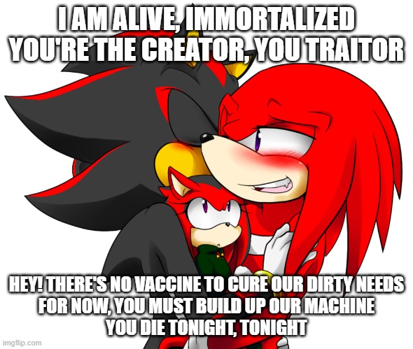 I AM ALIVE, IMMORTALIZED
YOU'RE THE CREATOR, YOU TRAITOR HEY! THERE'S NO VACCINE TO CURE OUR DIRTY NEEDS
FOR NOW, YOU MUST BUILD UP OUR MACH | made w/ Imgflip meme maker