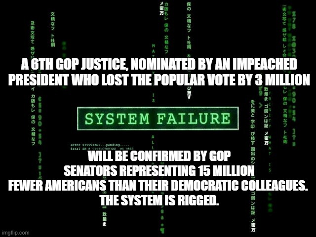 system failure | A 6TH GOP JUSTICE, NOMINATED BY AN IMPEACHED PRESIDENT WHO LOST THE POPULAR VOTE BY 3 MILLION; WILL BE CONFIRMED BY GOP SENATORS REPRESENTING 15 MILLION FEWER AMERICANS THAN THEIR DEMOCRATIC COLLEAGUES. 
THE SYSTEM IS RIGGED. | image tagged in system failure | made w/ Imgflip meme maker