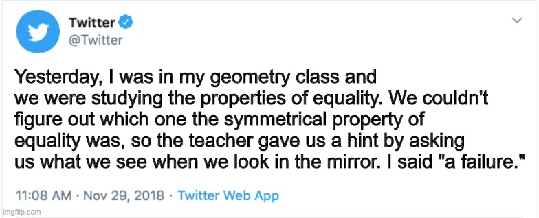 My life in a twitter post | Yesterday, I was in my geometry class and we were studying the properties of equality. We couldn't figure out which one the symmetrical property of equality was, so the teacher gave us a hint by asking us what we see when we look in the mirror. I said "a failure." | image tagged in twitter | made w/ Imgflip meme maker