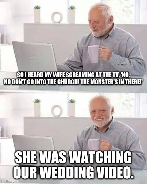 Remember to look at my profile to see more RocketcatM30W memes! | SO I HEARD MY WIFE SCREAMING AT THE TV, 'NO, NO DON'T GO INTO THE CHURCH! THE MONSTER'S IN THERE!'; SHE WAS WATCHING OUR WEDDING VIDEO. | image tagged in memes,hide the pain harold | made w/ Imgflip meme maker