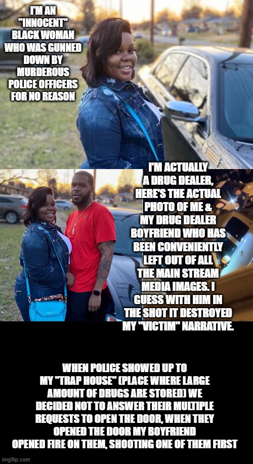 Facts that Oprah, LeBron, Naomi Osaka, etc etc etc. failed to include about this case |  I'M AN "INNOCENT" BLACK WOMAN WHO WAS GUNNED DOWN BY MURDEROUS POLICE OFFICERS FOR NO REASON; I'M ACTUALLY A DRUG DEALER, HERE'S THE ACTUAL PHOTO OF ME & MY DRUG DEALER BOYFRIEND WHO HAS BEEN CONVENIENTLY LEFT OUT OF ALL THE MAIN STREAM MEDIA IMAGES. I GUESS WITH HIM IN THE SHOT IT DESTROYED MY "VICTIM" NARRATIVE. WHEN POLICE SHOWED UP TO MY "TRAP HOUSE" (PLACE WHERE LARGE AMOUNT OF DRUGS ARE STORED) WE DECIDED NOT TO ANSWER THEIR MULTIPLE REQUESTS TO OPEN THE DOOR, WHEN THEY OPENED THE DOOR MY BOYFRIEND OPENED FIRE ON THEM, SHOOTING ONE OF THEM FIRST | image tagged in drug dealer,false advertising,r i p,drugs are bad | made w/ Imgflip meme maker