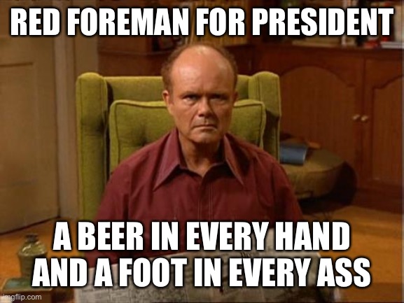 Red Foreman | RED FOREMAN FOR PRESIDENT; A BEER IN EVERY HAND AND A FOOT IN EVERY ASS | image tagged in red foreman | made w/ Imgflip meme maker