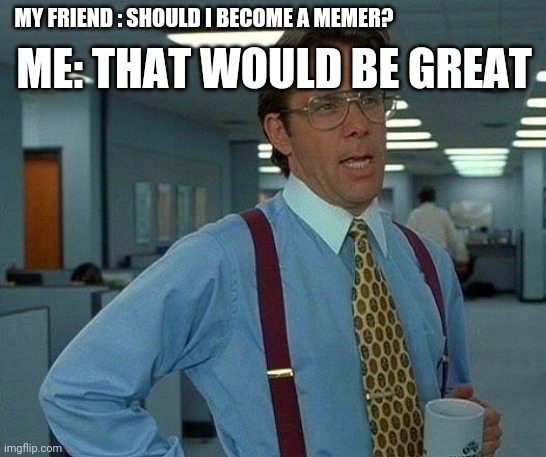 That Would Be Great | ME: THAT WOULD BE GREAT; MY FRIEND : SHOULD I BECOME A MEMER? | image tagged in memes,that would be great | made w/ Imgflip meme maker