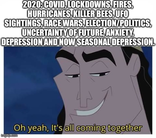 2020 | 2020: COVID, LOCKDOWNS, FIRES, HURRICANES, KILLER BEES, UFO SIGHTINGS, RACE WARS, ELECTION/POLITICS, UNCERTAINTY OF FUTURE, ANXIETY, DEPRESSION AND NOW SEASONAL DEPRESSION. | image tagged in oh yeah it's all coming together,2020,covid,depression,memes,wildfires | made w/ Imgflip meme maker
