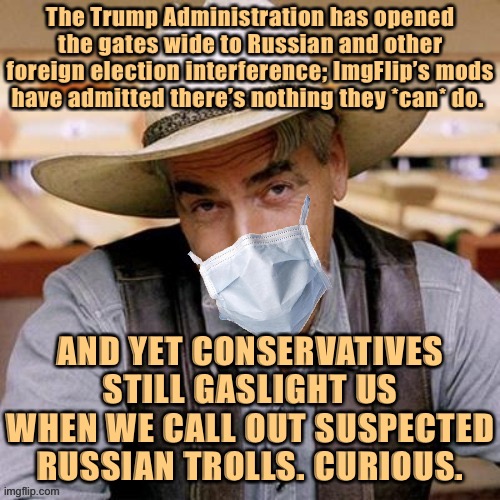 That makes us the only defense. Be automatically skeptical of any new ImgFlip accounts talking politics, now ‘till Election Day. | The Trump Administration has opened the gates wide to Russian and other foreign election interference; ImgFlip’s mods have admitted there’s nothing they *can* do. AND YET CONSERVATIVES STILL GASLIGHT US WHEN WE CALL OUT SUSPECTED RUSSIAN TROLLS. CURIOUS. | image tagged in sarcasm cowboy with face mask,russian collusion,rigged elections,social media,trump russia collusion,collusion | made w/ Imgflip meme maker